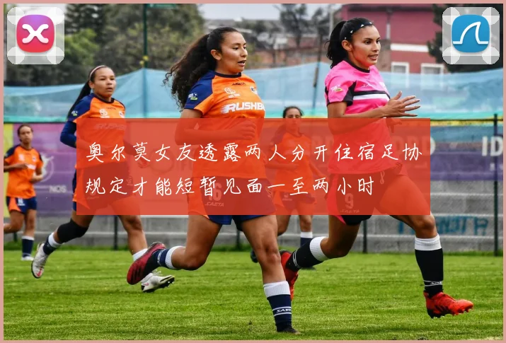 奥尔莫女友透露两人分开住宿足协规定才能短暂见面一至两小时