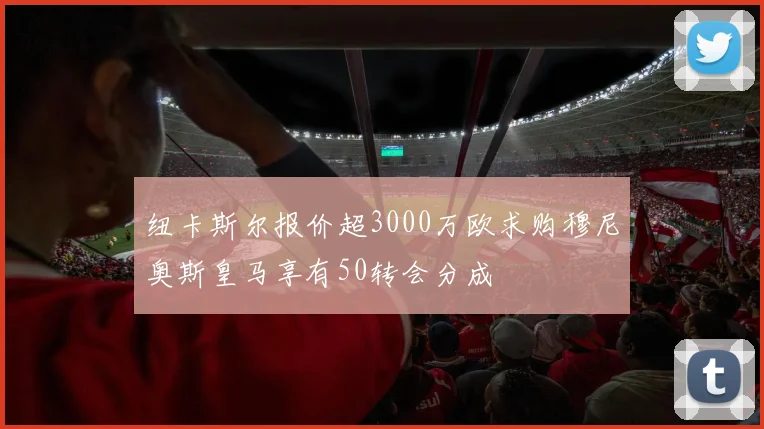 纽卡斯尔报价超3000万欧求购穆尼奥斯皇马享有50转会分成