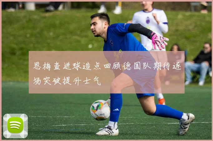 恩梅查进球造点回顾德国队期待逐场突破提升士气