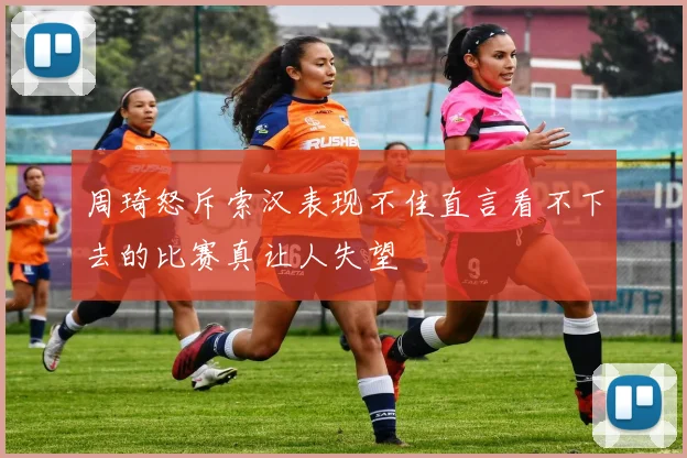 周琦怒斥索汉表现不佳直言看不下去的比赛真让人失望
