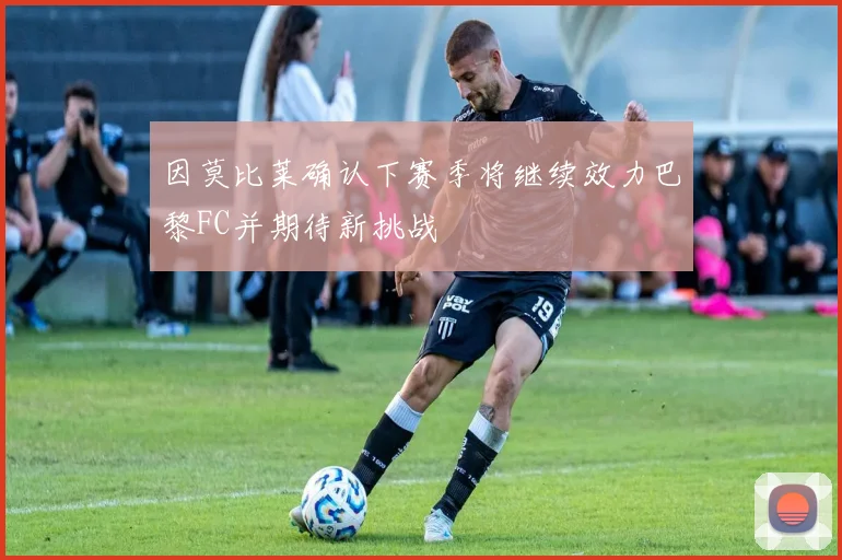 因莫比莱确认下赛季将继续效力巴黎FC并期待新挑战