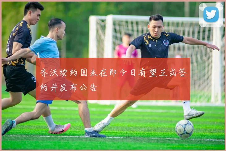 齐沃续约国米在即今日有望正式签约并发布公告