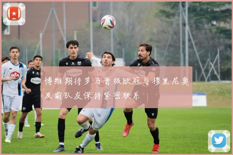 博维期待罗马晋级欧冠与穆里尼奥及前队友保持紧密联系