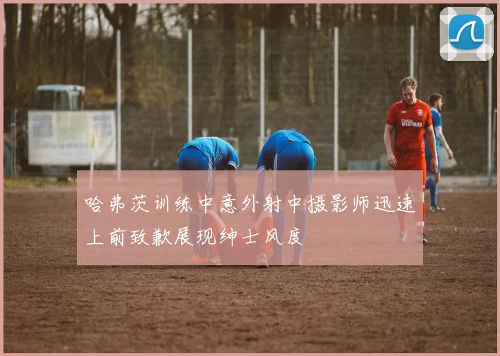 哈弗茨训练中意外射中摄影师迅速上前致歉展现绅士风度