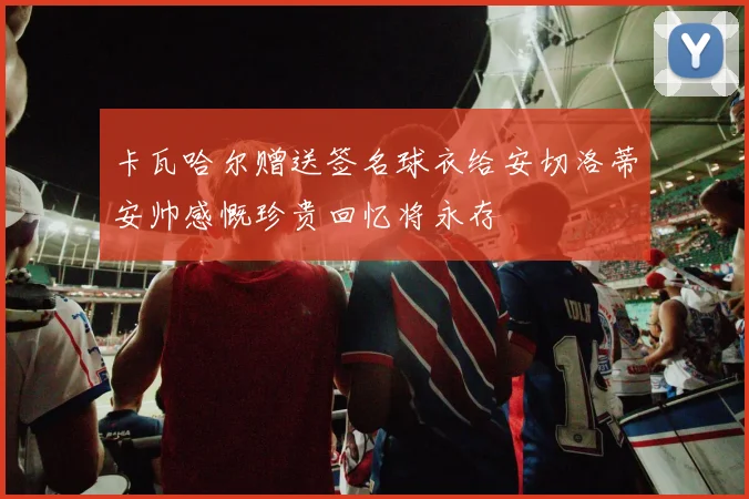 卡瓦哈尔赠送签名球衣给安切洛蒂安帅感慨珍贵回忆将永存