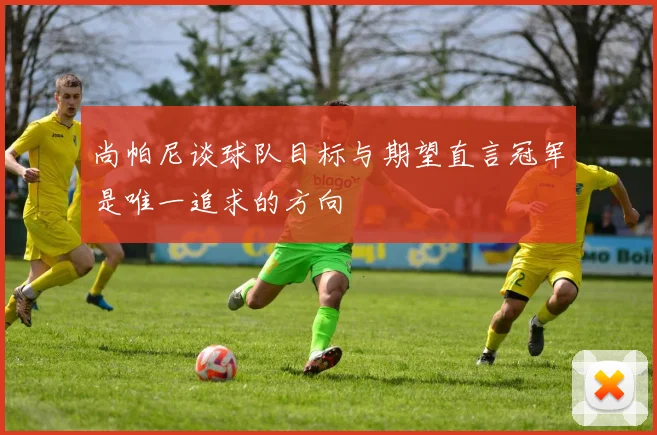 尚帕尼谈球队目标与期望直言冠军是唯一追求的方向