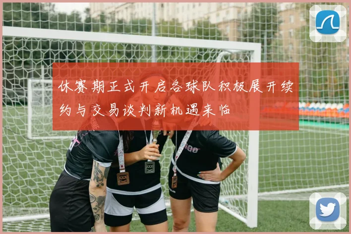 休赛期正式开启各球队积极展开续约与交易谈判新机遇来临