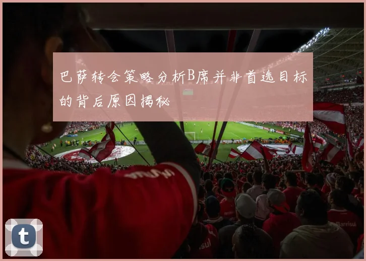 巴萨转会策略分析B席并非首选目标的背后原因揭秘