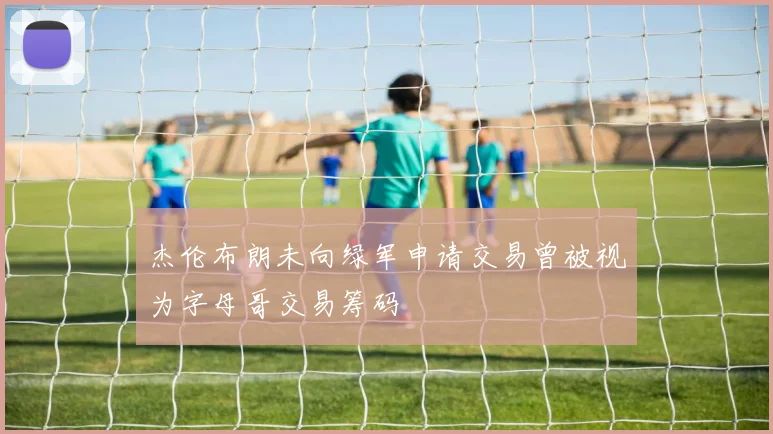 杰伦布朗未向绿军申请交易曾被视为字母哥交易筹码