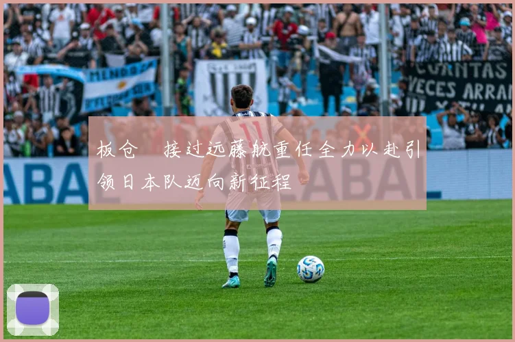 板仓滉接过远藤航重任全力以赴引领日本队迈向新征程