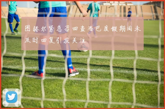 图赫尔紧急召回查洛巴度假期间未及时回复引发关注